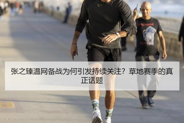张之臻温网备战为何引发持续关注？草地赛季的真正话题