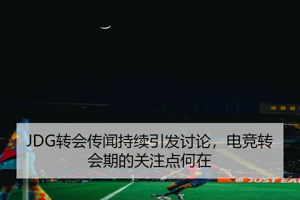 JDG转会传闻持续引发讨论，电竞转会期的关注点何在